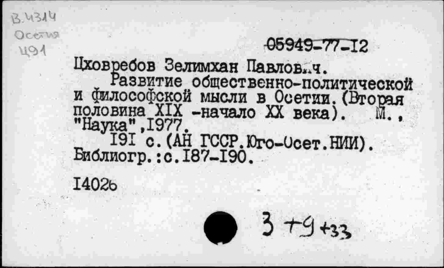 ﻿\1О>4
05949-77-12
Цховребов Зелимхан Павлович.
Развитие общественно-политической и философской мысли в Осетии.(Вторая половина XIX -начало XX века). м., ** Наука** 1977
191’с.(АН ГССР.Юго-Осет.НИИ). йблиогр.: с. 187-190.
1402ь
ф 3 1-3